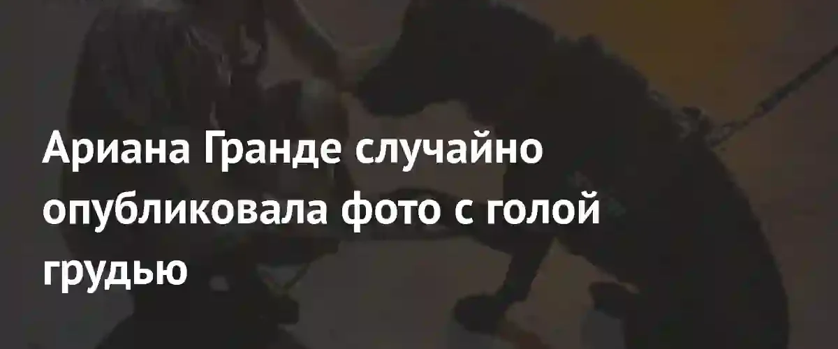 Неловкий момент в Instagram: Ариана Гранде случайно опубликовала откровенное фото