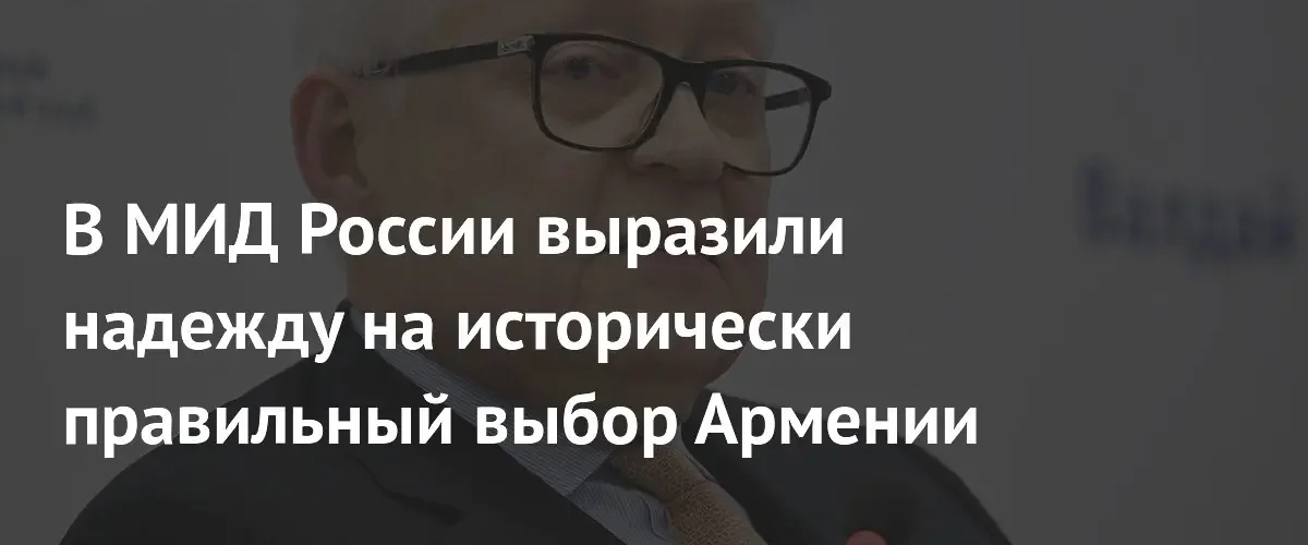 Сергей Рябков призвал Армению сделать исторически правильный выбор в пользу России