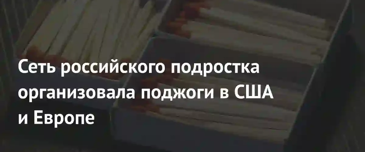 Международная сеть поджогов: российский подросток координировал атаки в США и Европе