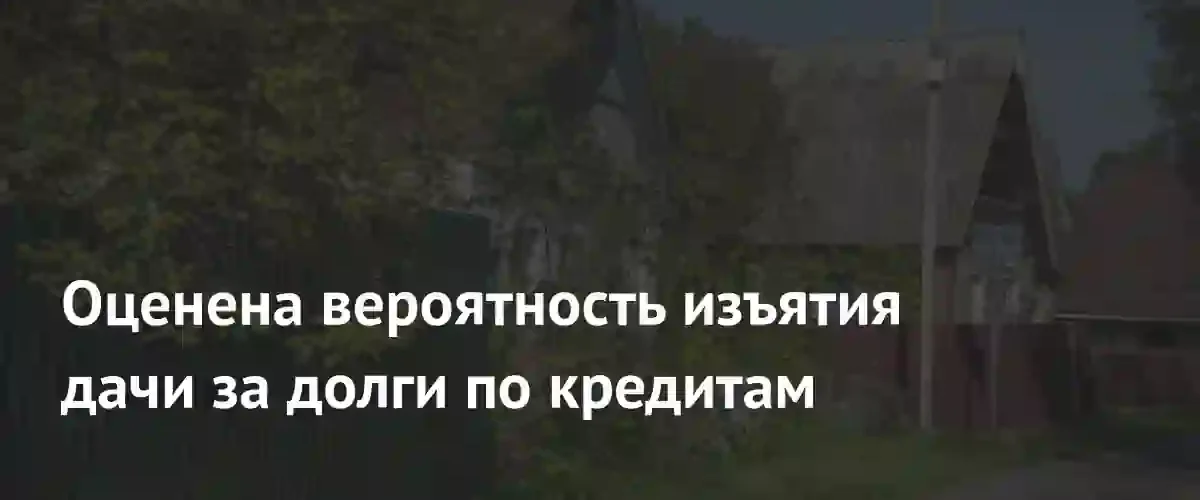 Риски потери загородной недвижимости: как должникам могут изъять дачу за кредиты