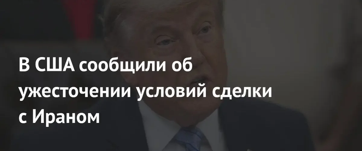 Дональд Трамп ужесточил условия мирной сделки с Ираном по данным NYT