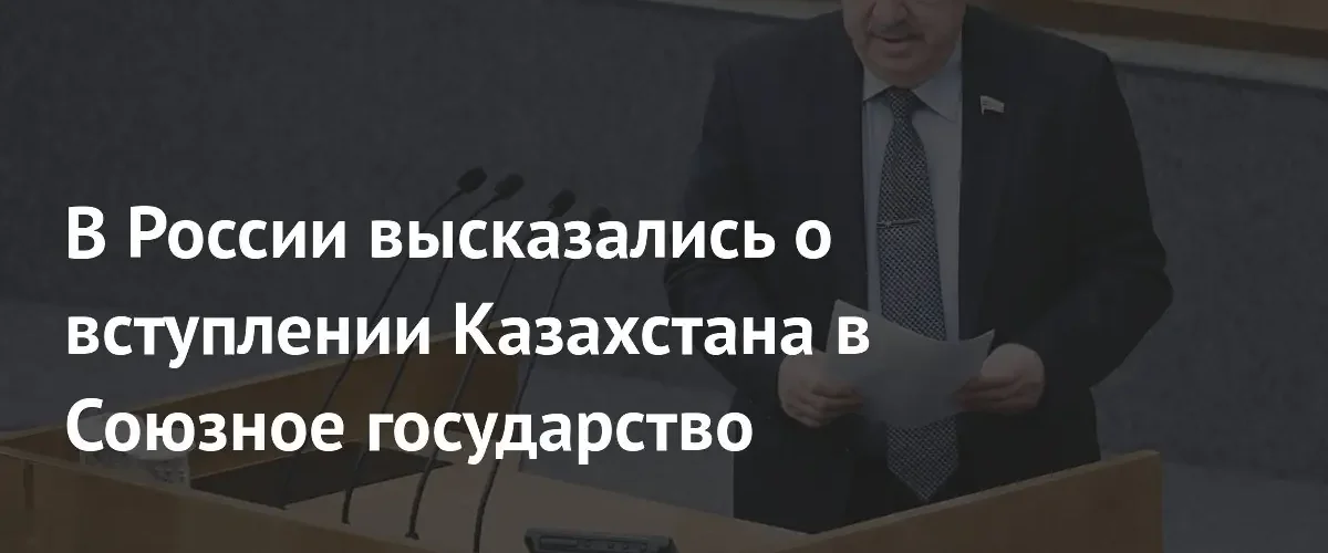 В Госдуме оценили перспективы вступления Казахстана в Союзное государство