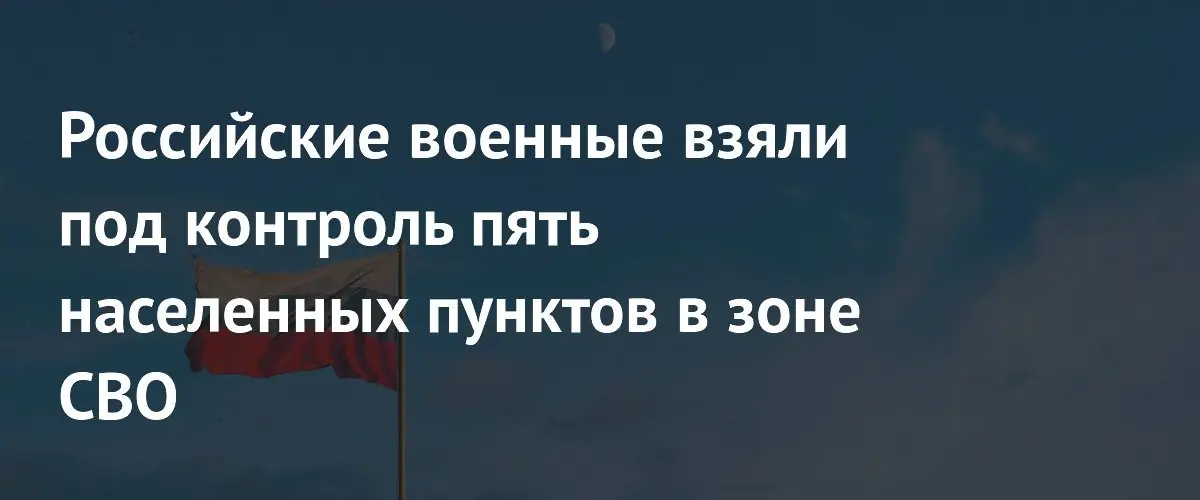 Российские силы взяли под контроль пять населённых пунктов в зоне СВО