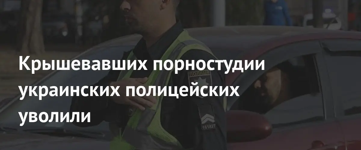 Уполномоченные украинские полицейские уволены за крышевание порностудий