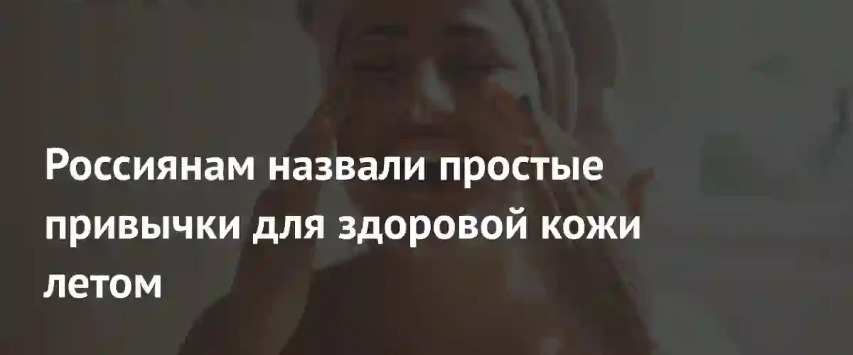 Врач назвала главные правила ухода за кожей в летний период