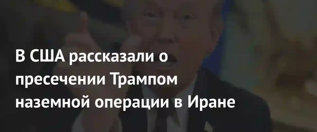 Трамп отменил план наземной операции в Иране из-за рисков эскалации