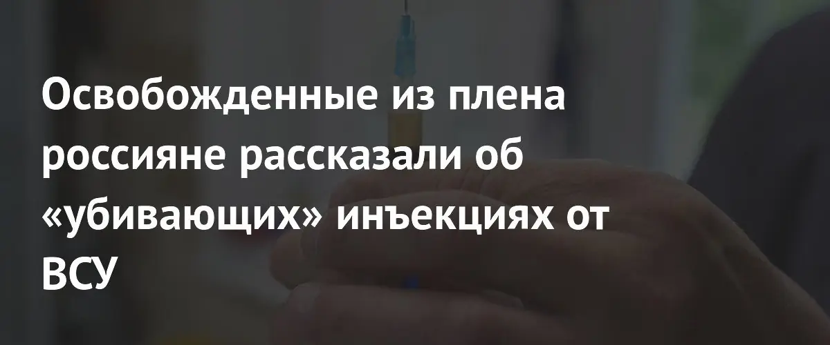 Освобождённые из украинского плена российские военные сообщили о принудительных инъекциях