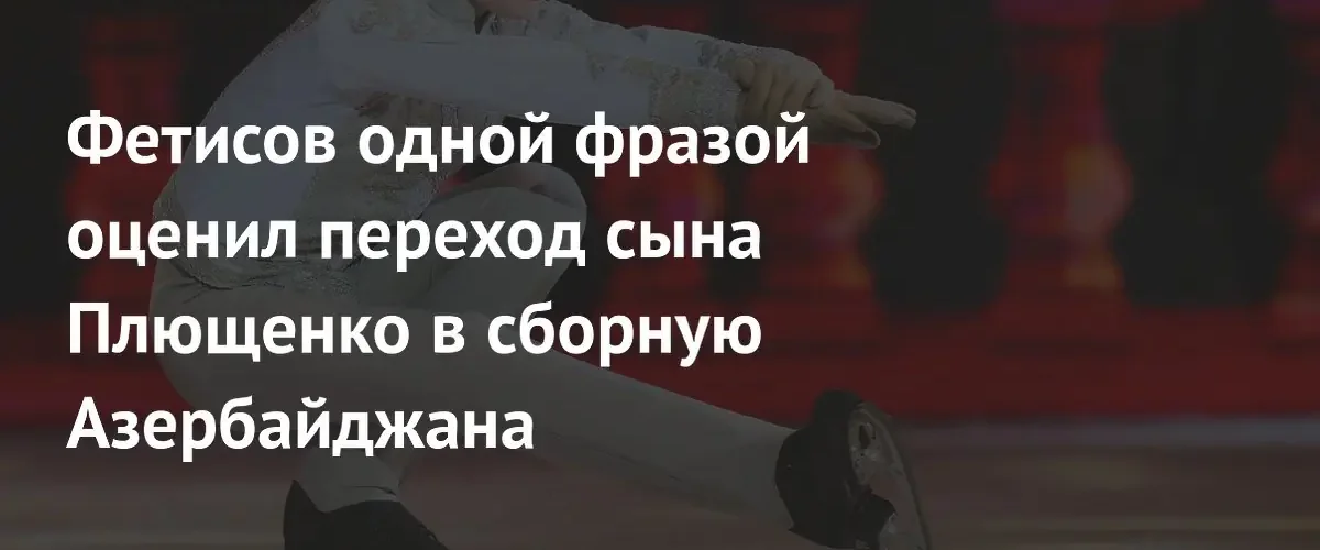 Вячеслав Фетисов прокомментировал решение сына Евгения Плющенко выступать за Азербайджан